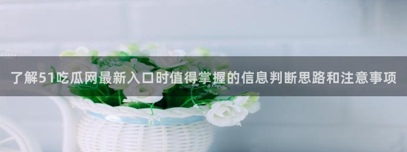 17吃瓜爆料：了解51吃瓜网最新入口时值得掌握的信息判断思路和注意事项